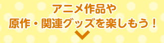 アニメ作品や原作・関連グッズを楽しもう！